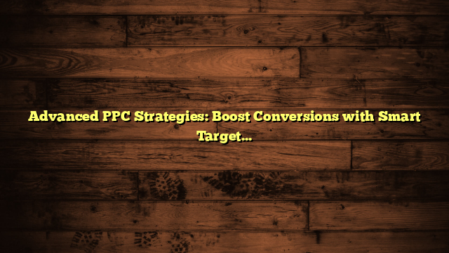 Advanced PPC Strategies: Boost Conversions with Smart Targeting