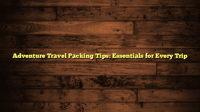 Adventure Travel Packing Tips: Essentials for Every Trip