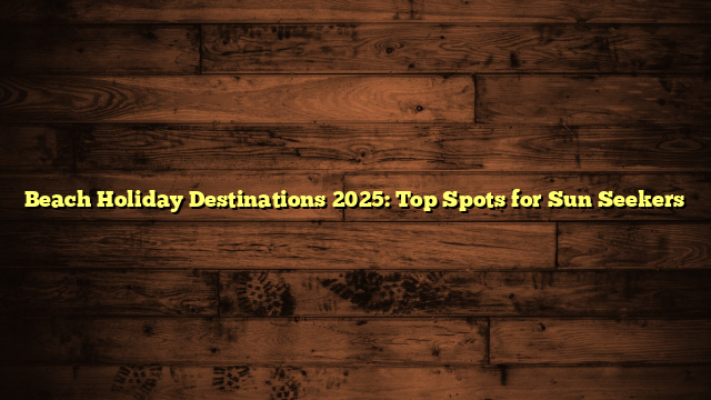 Beach Holiday Destinations 2025: Top Spots for Sun Seekers