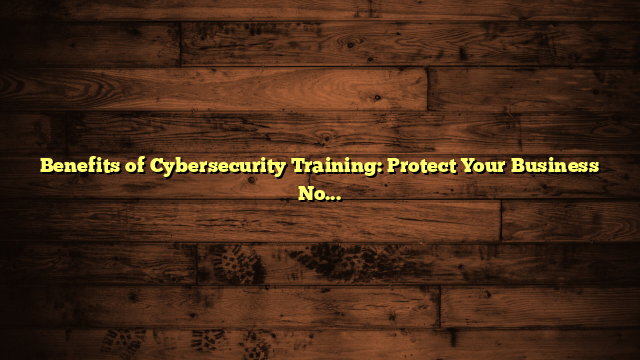 Benefits of Cybersecurity Training: Protect Your Business Now