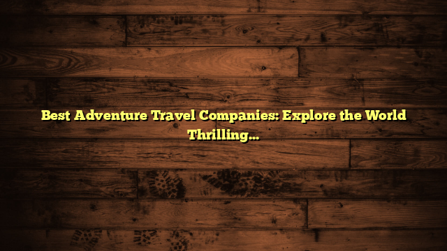 Best Adventure Travel Companies: Explore the World Thrillingly