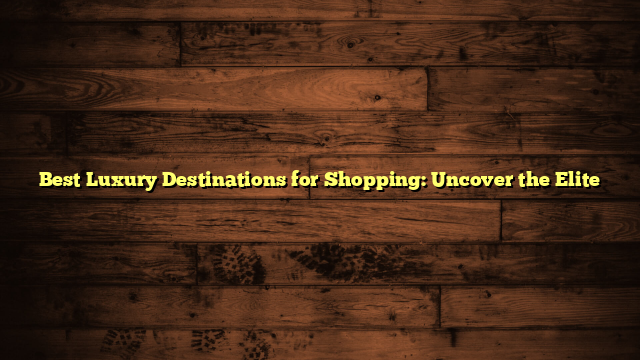 Best Luxury Destinations for Shopping: Uncover the Elite