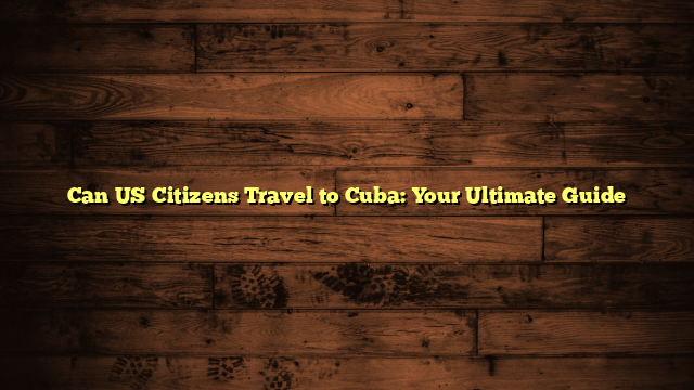 Can US Citizens Travel to Cuba: Your Ultimate Guide