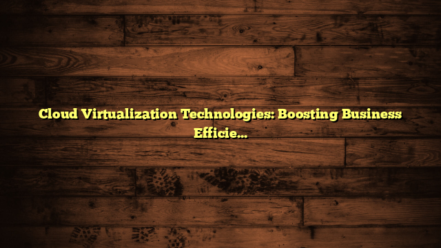 Cloud Virtualization Technologies: Boosting Business Efficiency