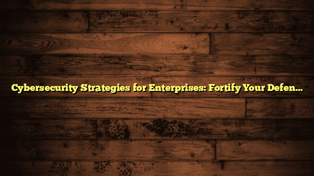 Cybersecurity Strategies for Enterprises: Fortify Your Defenses