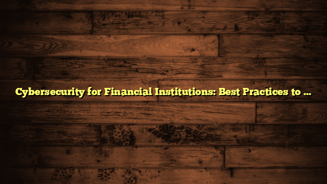 Cybersecurity for Financial Institutions: Best Practices to Follow