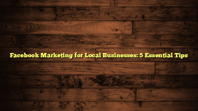 Facebook Marketing for Local Businesses: 5 Essential Tips