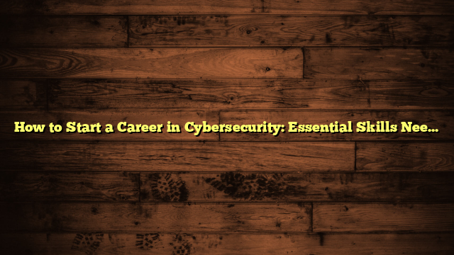 How to Start a Career in Cybersecurity: Essential Skills Needed